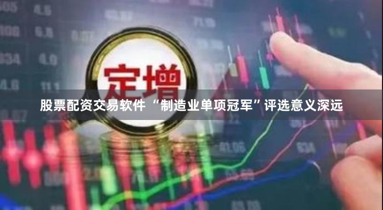 股票配资交易软件 “制造业单项冠军”评选意义深远