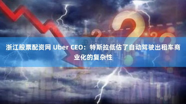 浙江股票配资网 Uber CEO：特斯拉低估了自动驾驶出租车商业化的复杂性