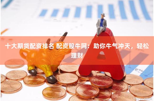 十大期货配资排名 配资股牛网：助你牛气冲天，轻松理财