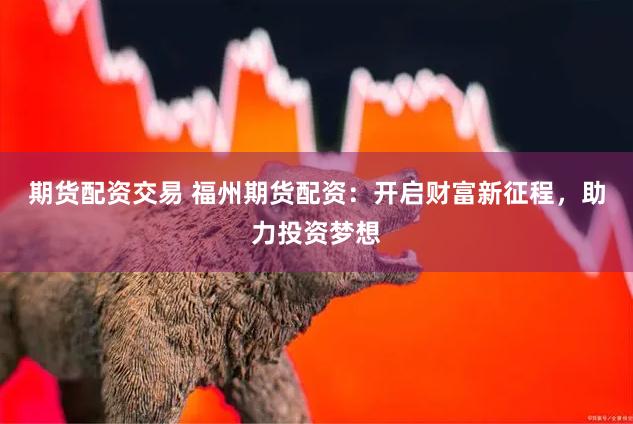 期货配资交易 福州期货配资：开启财富新征程，助力投资梦想