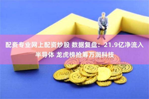 配资专业网上配资炒股 数据复盘：21.9亿净流入半导体 龙虎榜抢筹万润科技