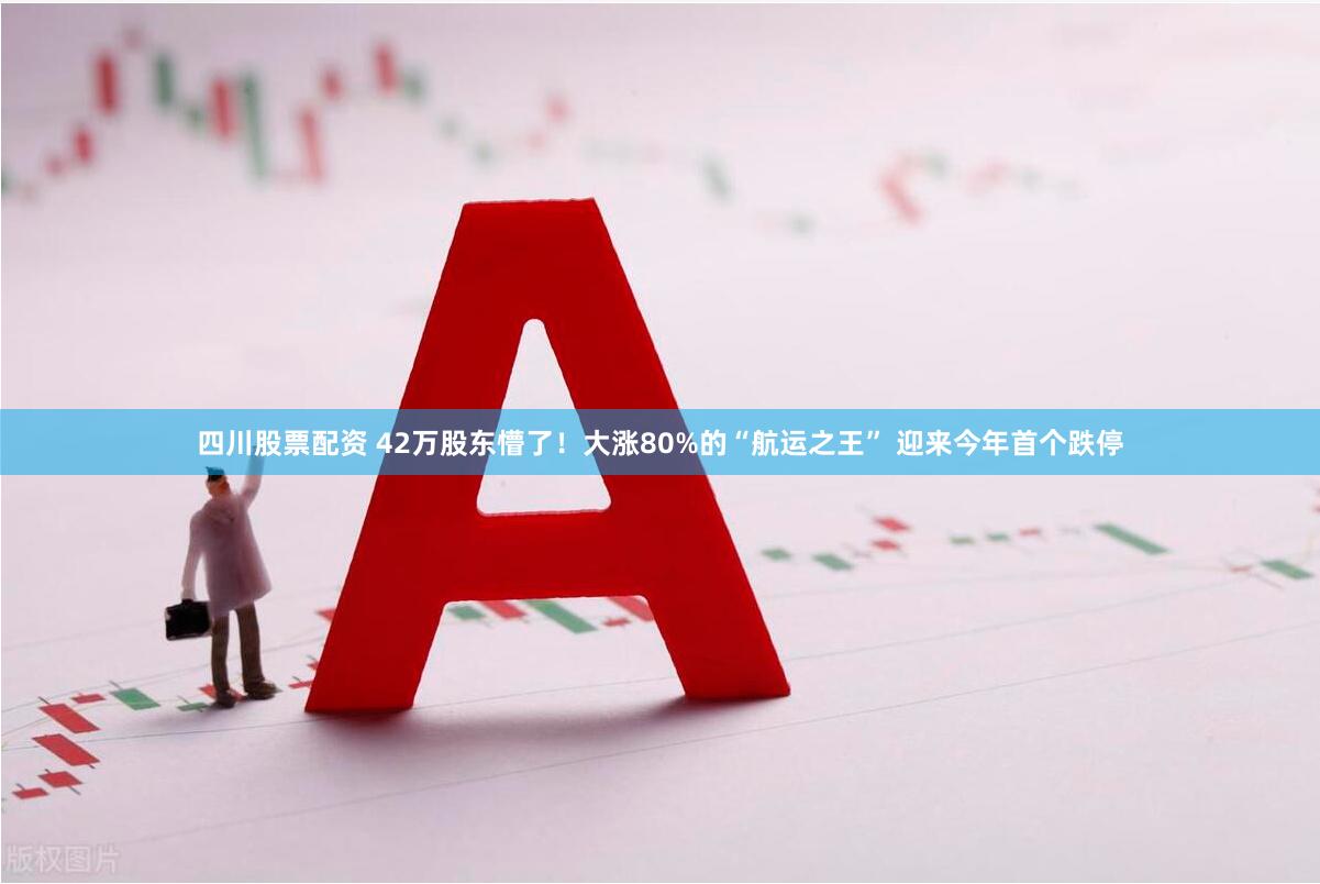 四川股票配资 42万股东懵了！大涨80%的“航运之王” 迎来今年首个跌停