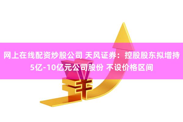 网上在线配资炒股公司 天风证券：控股股东拟增持5亿-10亿元公司股份 不设价格区间