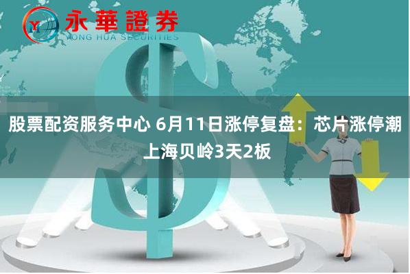 股票配资服务中心 6月11日涨停复盘:芯片涨停潮 上海贝岭3天2板