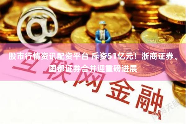 股市行情资讯配资平台 斥资51亿元！浙商证券、国都证券合并迎重磅进展