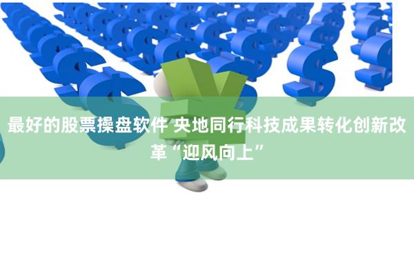 最好的股票操盘软件 央地同行科技成果转化创新改革“迎风向上”