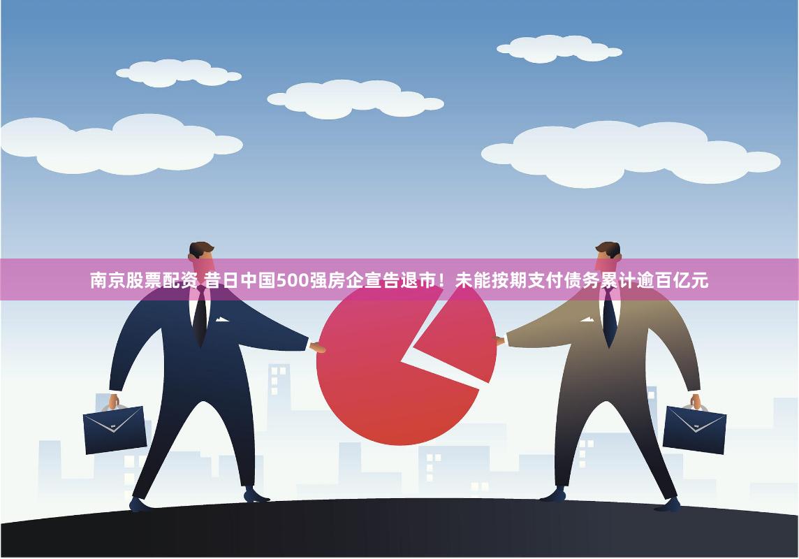 南京股票配资 昔日中国500强房企宣告退市！未能按期支付债务累计逾百亿元