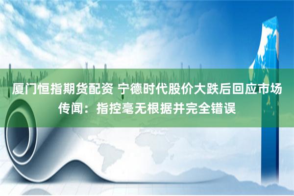 厦门恒指期货配资 宁德时代股价大跌后回应市场传闻：指控毫无根据并完全错误