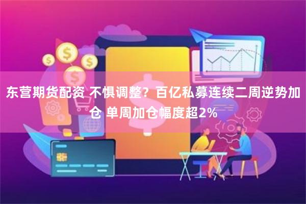 东营期货配资 不惧调整？百亿私募连续二周逆势加仓 单周加仓幅度超2%