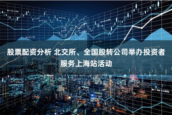 股票配资分析 北交所、全国股转公司举办投资者服务上海站活动