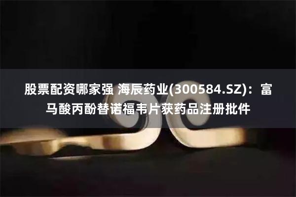 股票配资哪家强 海辰药业(300584.SZ)：富马酸丙酚替诺福韦片获药品注册批件