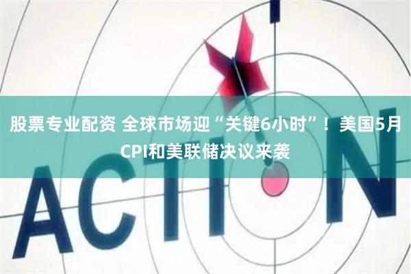股票专业配资 全球市场迎“关键6小时”！美国5月CPI和美联储决议来袭