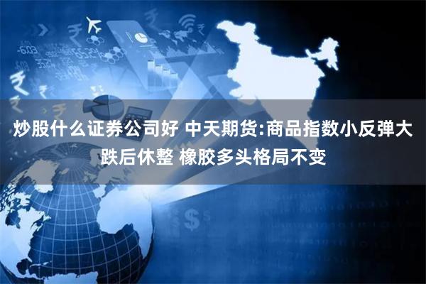 炒股什么证券公司好 中天期货:商品指数小反弹大跌后休整 橡胶多头格局不变