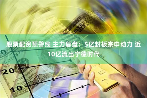 股票配资预警线 主力复盘：5亿封板宗申动力 近10亿流出宁德时代
