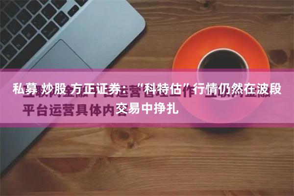 私募 炒股 方正证券：“科特估”行情仍然在波段交易中挣扎