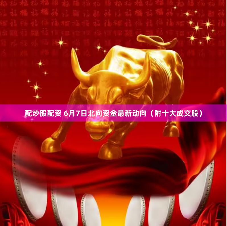 配炒股配资 6月7日北向资金最新动向（附十大成交股）