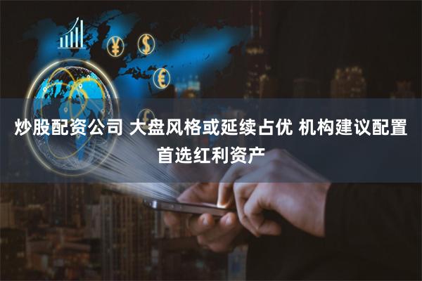 炒股配资公司 大盘风格或延续占优 机构建议配置首选红利资产