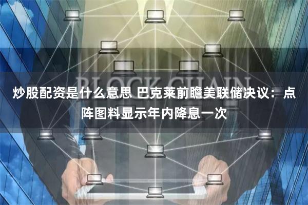 炒股配资是什么意思 巴克莱前瞻美联储决议：点阵图料显示年内降息一次