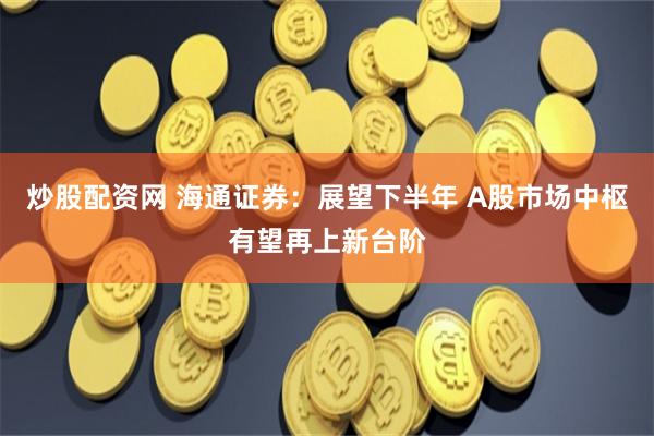 炒股配资网 海通证券：展望下半年 A股市场中枢有望再上新台阶