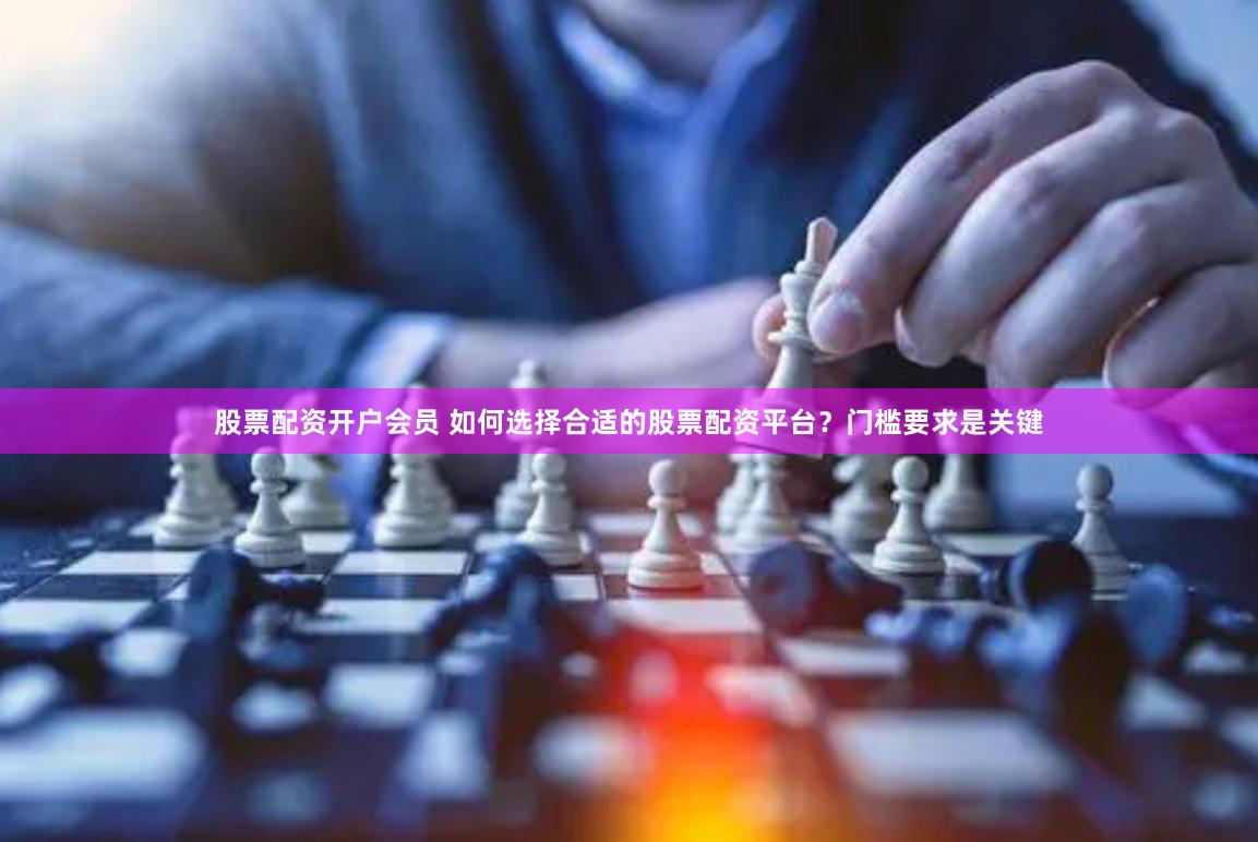 股票配资开户会员 如何选择合适的股票配资平台？门槛要求是关键