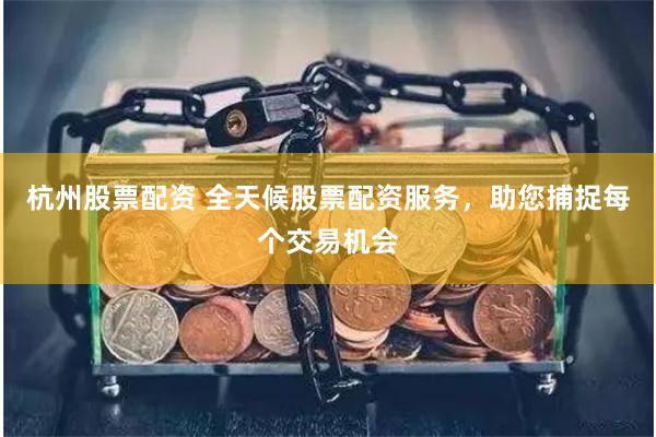 杭州股票配资 全天候股票配资服务，助您捕捉每个交易机会