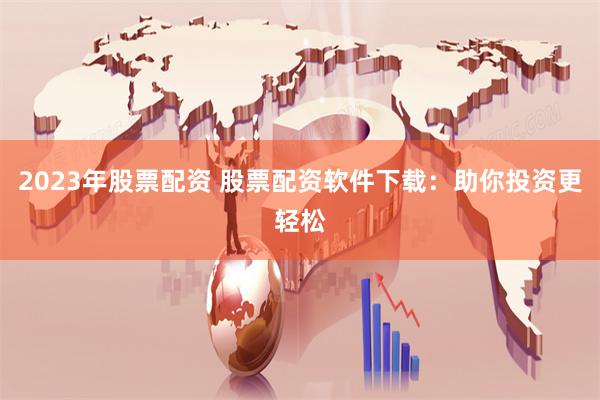 2023年股票配资 股票配资软件下载：助你投资更轻松