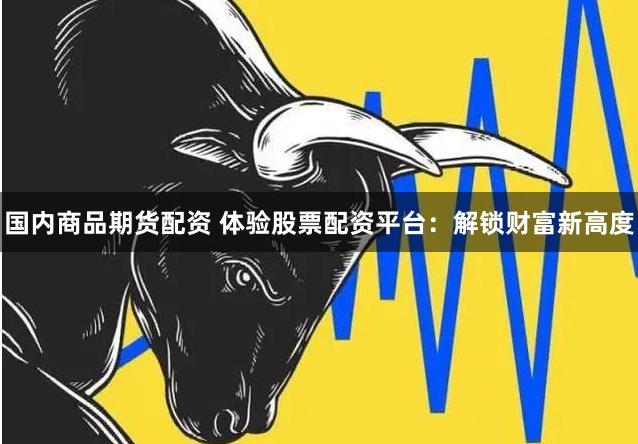 国内商品期货配资 体验股票配资平台：解锁财富新高度