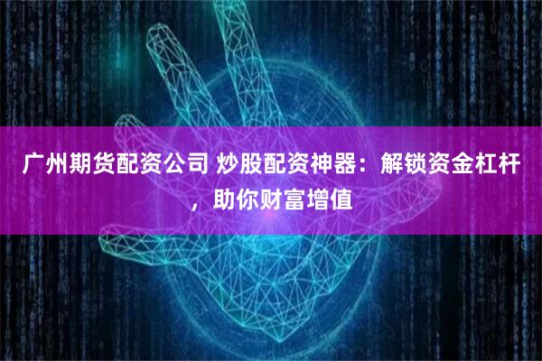 广州期货配资公司 炒股配资神器：解锁资金杠杆，助你财富增值
